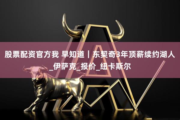 股票配资官方我 早知道|东契奇3年顶薪续约湖人_伊萨克_报价_纽卡斯尔