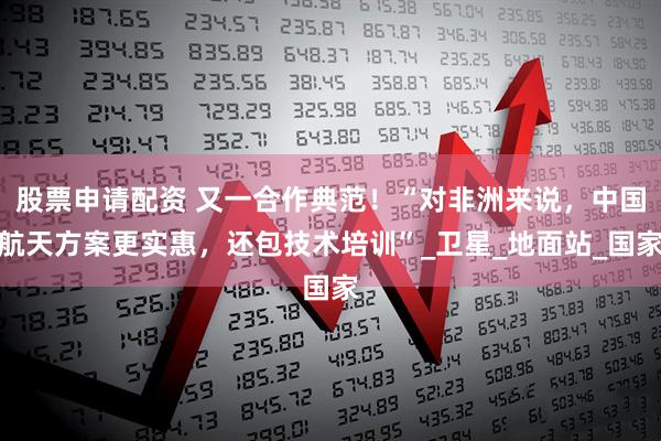股票申请配资 又一合作典范！“对非洲来说，中国航天方案更实惠，还包技术培训”_卫星_地面站_国家