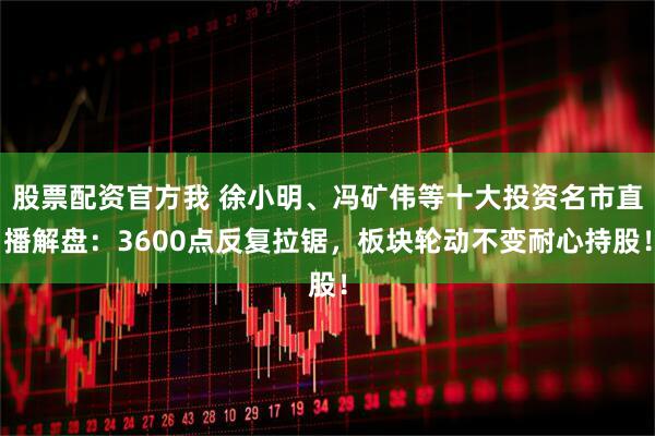 股票配资官方我 徐小明、冯矿伟等十大投资名市直播解盘:3600点反复拉锯,板块轮动不变耐心持股!