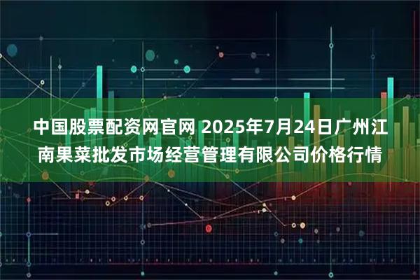 中国股票配资网官网 2025年7月24日广州江南果菜批发市场经营管理有限公司价格行情