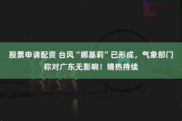 股票申请配资 台风“娜基莉”已形成，气象部门称对广东无影响！晴热持续