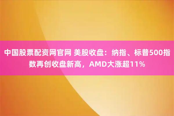 中国股票配资网官网 美股收盘：纳指、标普500指数再创收盘新高，AMD大涨超11%