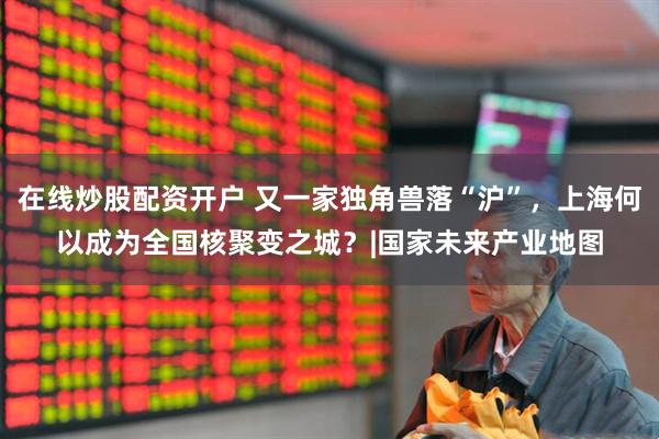 在线炒股配资开户 又一家独角兽落“沪”，上海何以成为全国核聚变之城？|国家未来产业地图