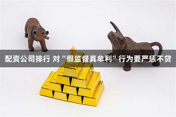 配资公司排行 对“假监督真牟利”行为要严惩不贷