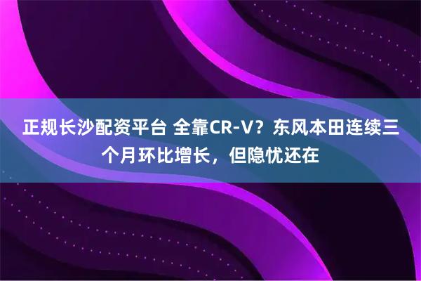 正规长沙配资平台 全靠CR-V？东风本田连续三个月环比增长，但隐忧还在