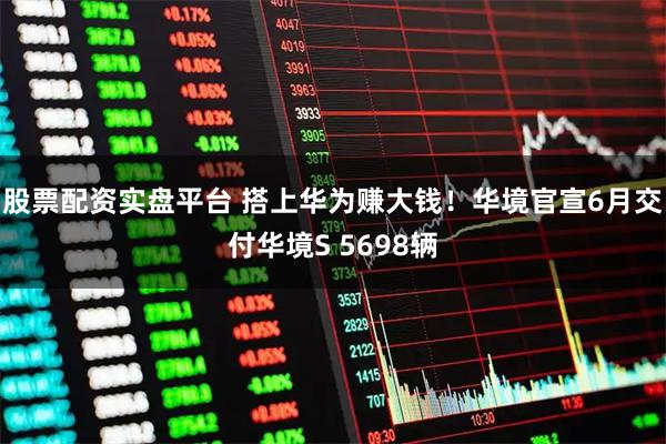 股票配资实盘平台 搭上华为赚大钱!华境官宣6月交付华境S 5698辆