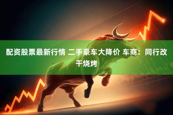 配资股票最新行情 二手豪车大降价 车商:同行改干烧烤